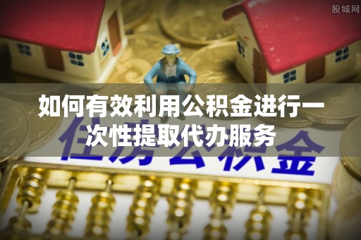 章丘如何有效利用公积金进行一次性提取代办服务