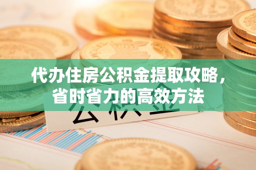 章丘代办住房公积金提取攻略，省时省力的高效方法