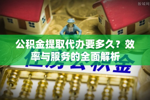 章丘公积金提取代办要多久？效率与服务的全面解析