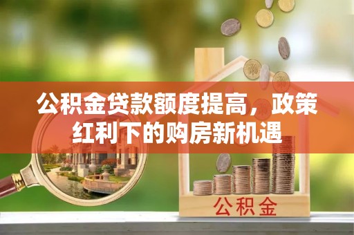 章丘公积金贷款额度提高，政策红利下的购房新机遇
