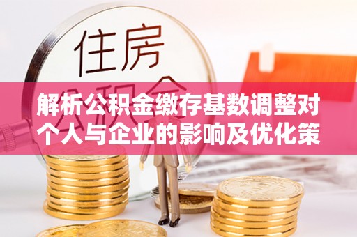 章丘解析公积金缴存基数调整对个人与企业的影响及优化策略