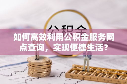 章丘如何高效利用公积金服务网点查询，实现便捷生活？