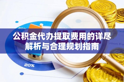 章丘公积金代办提取费用的详尽解析与合理规划指南