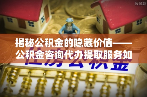 章丘揭秘公积金的隐藏价值——公积金咨询代办提取服务如何助您财富增值