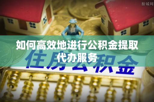 章丘如何高效地进行公积金提取代办服务