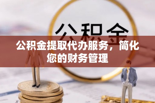 章丘公积金提取代办服务，简化您的财务管理