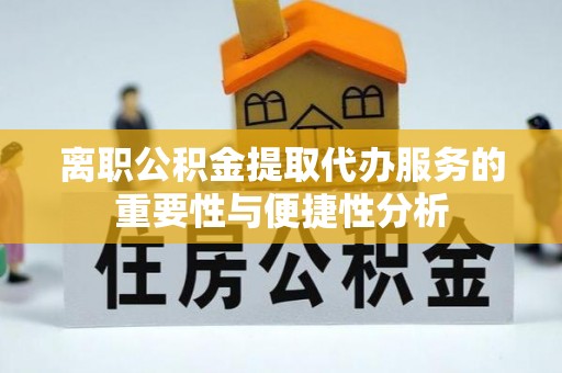 章丘离职公积金提取代办服务的重要性与便捷性分析