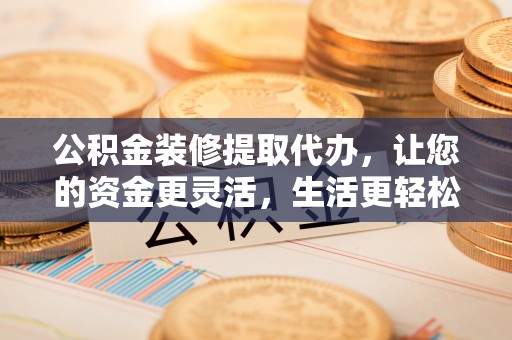 章丘公积金装修提取代办，让您的资金更灵活，生活更轻松