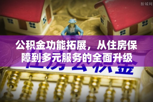 章丘公积金功能拓展，从住房保障到多元服务的全面升级