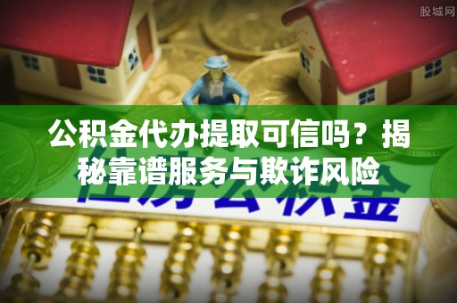 章丘公积金代办提取可信吗？揭秘靠谱服务与欺诈风险