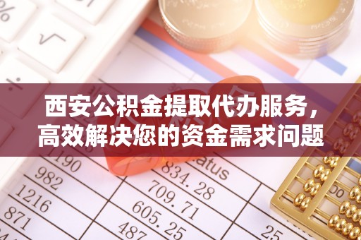 章丘西安公积金提取代办服务，高效解决您的资金需求问题