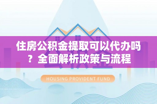 章丘住房公积金提取可以代办吗？全面解析政策与流程