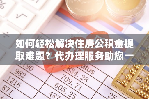 章丘如何轻松解决住房公积金提取难题？代办理服务助您一臂之力