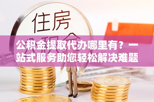 章丘公积金提取代办哪里有？一站式服务助您轻松解决难题