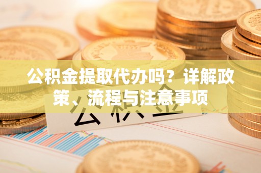 章丘公积金提取代办吗？详解政策、流程与注意事项