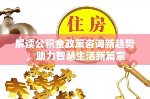 章丘解读公积金政策咨询新趋势，助力智慧生活新篇章
