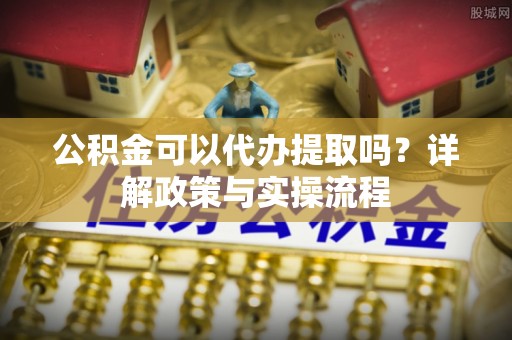 章丘公积金可以代办提取吗？详解政策与实操流程