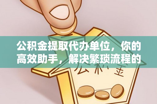 章丘公积金提取代办单位，你的高效助手，解决繁琐流程的不二之选