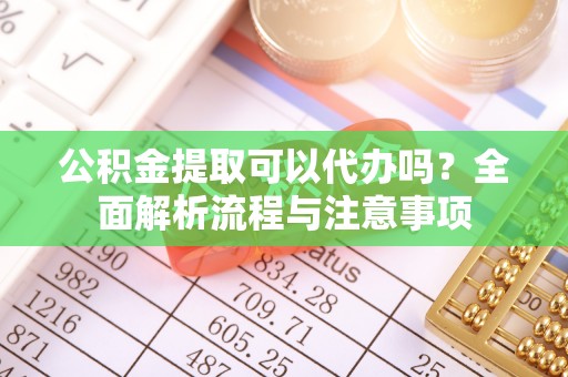 章丘公积金提取可以代办吗？全面解析流程与注意事项